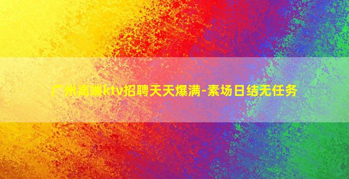 广州高端ktv招聘天天爆满-素场日结无任务